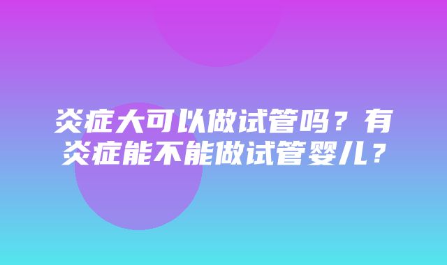 炎症大可以做试管吗？有炎症能不能做试管婴儿？