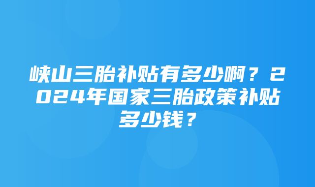 峡山三胎补贴有多少啊？2024年国家三胎政策补贴多少钱？