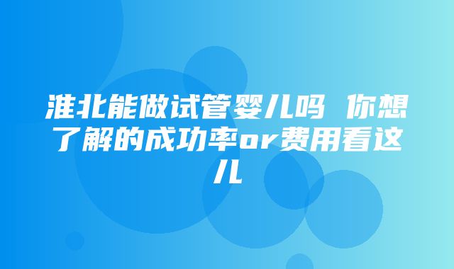 淮北能做试管婴儿吗 你想了解的成功率or费用看这儿