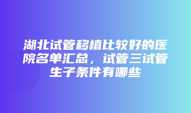 湖北试管移植比较好的医院名单汇总，试管三试管生子条件有哪些