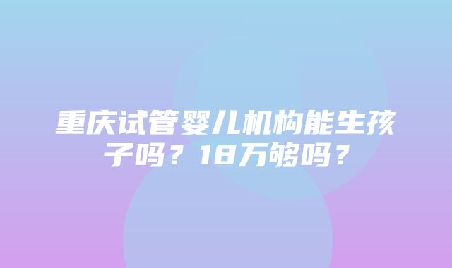 重庆试管婴儿机构能生孩子吗？18万够吗？