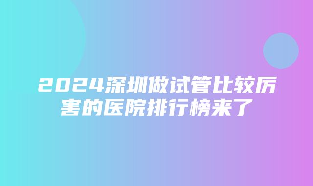 2024深圳做试管比较厉害的医院排行榜来了