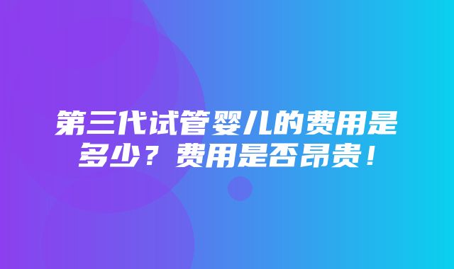 第三代试管婴儿的费用是多少？费用是否昂贵！