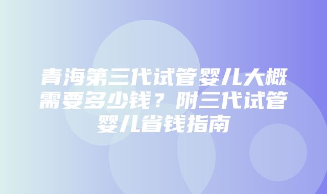 青海第三代试管婴儿大概需要多少钱？附三代试管婴儿省钱指南