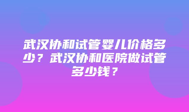 武汉协和试管婴儿价格多少？武汉协和医院做试管多少钱？