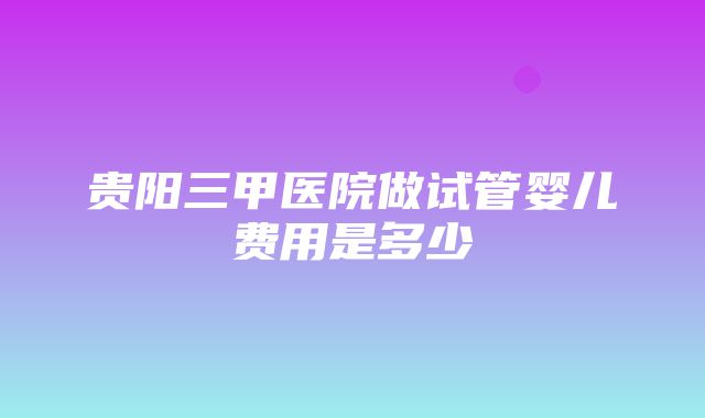 贵阳三甲医院做试管婴儿费用是多少