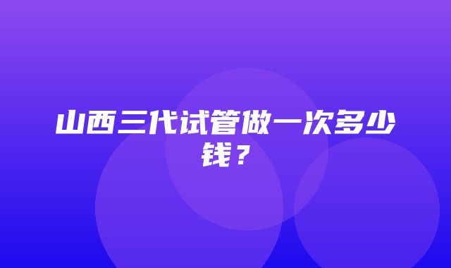 山西三代试管做一次多少钱？