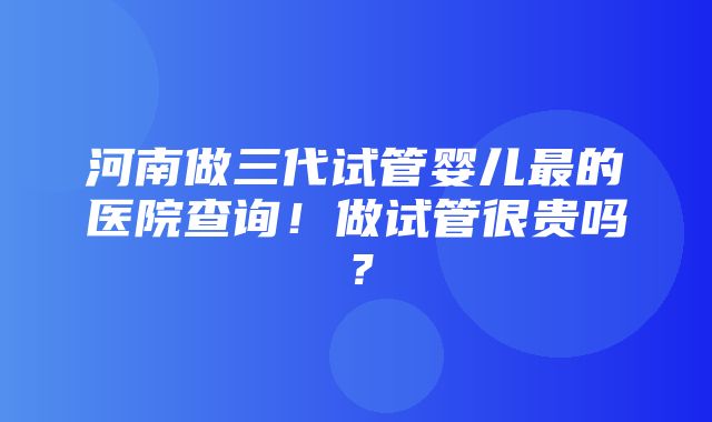 河南做三代试管婴儿最的医院查询！做试管很贵吗？