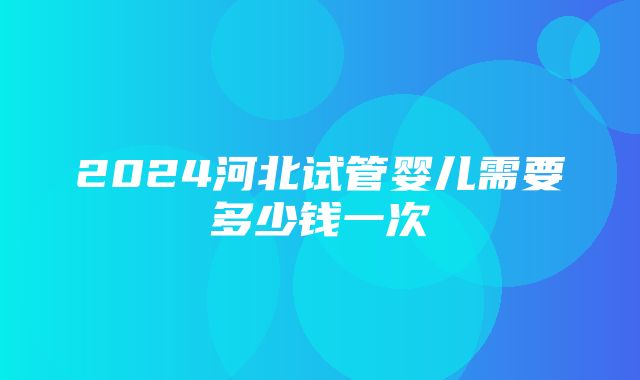 2024河北试管婴儿需要多少钱一次