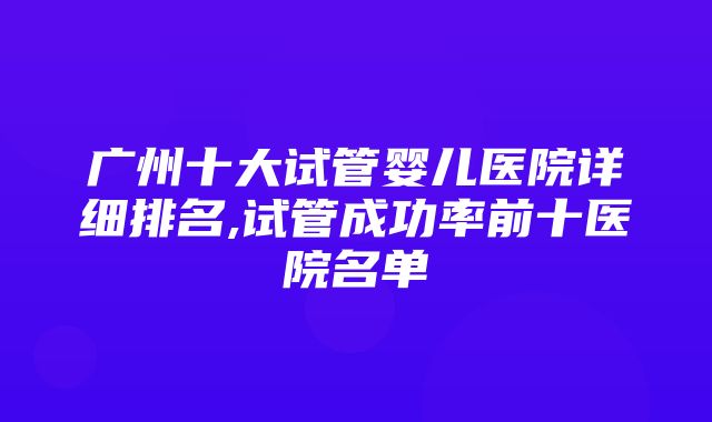 广州十大试管婴儿医院详细排名,试管成功率前十医院名单