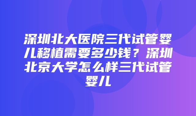 深圳北大医院三代试管婴儿移植需要多少钱？深圳北京大学怎么样三代试管婴儿