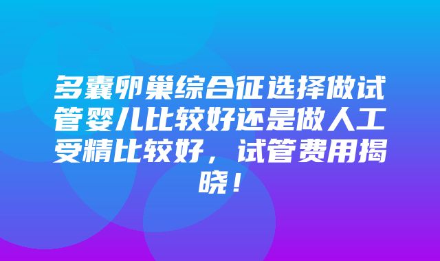 多囊卵巢综合征选择做试管婴儿比较好还是做人工受精比较好，试管费用揭晓！