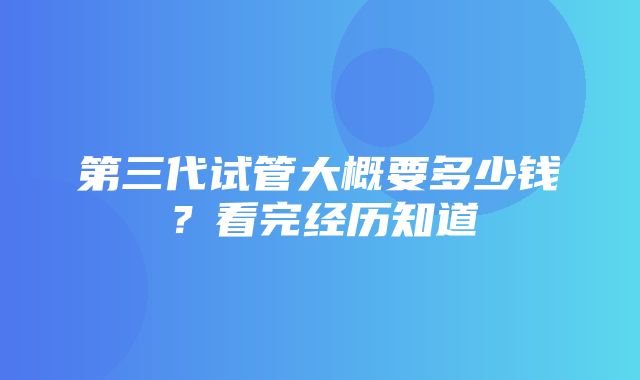 第三代试管大概要多少钱？看完经历知道