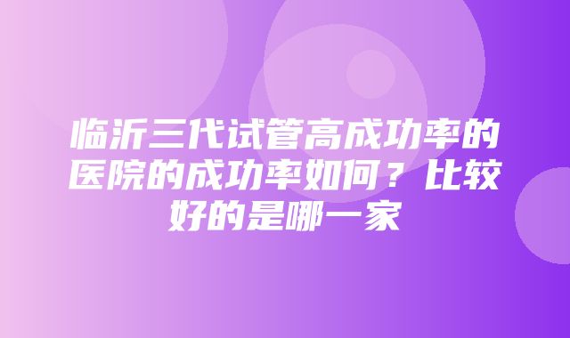 临沂三代试管高成功率的医院的成功率如何？比较好的是哪一家