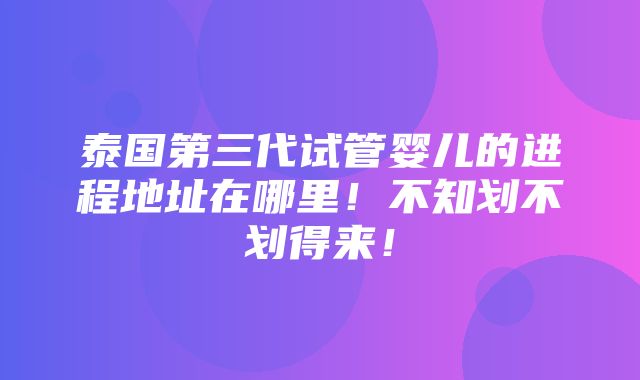 泰国第三代试管婴儿的进程地址在哪里！不知划不划得来！