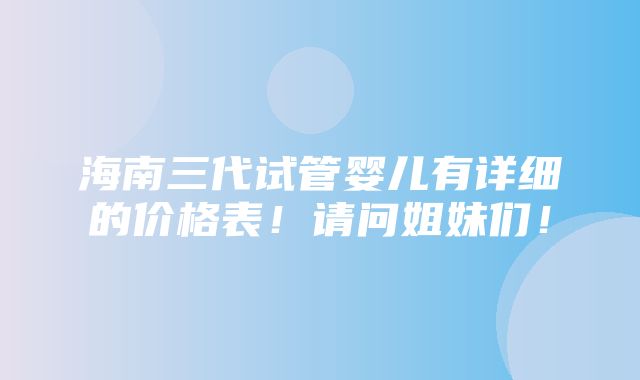 海南三代试管婴儿有详细的价格表！请问姐妹们！