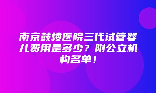 南京鼓楼医院三代试管婴儿费用是多少？附公立机构名单！