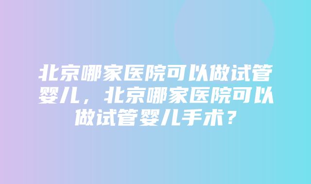 北京哪家医院可以做试管婴儿，北京哪家医院可以做试管婴儿手术？