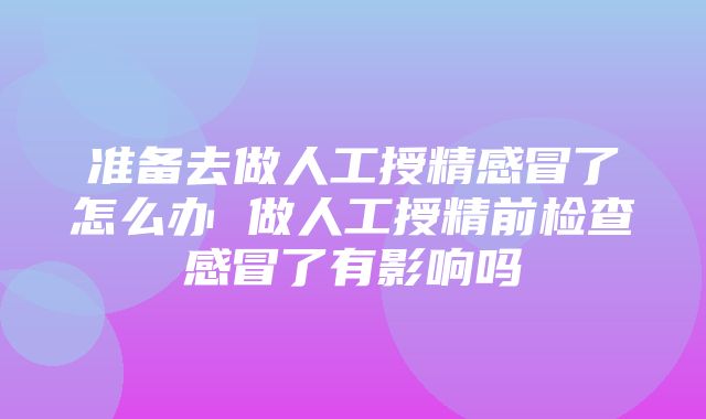 准备去做人工授精感冒了怎么办 做人工授精前检查感冒了有影响吗