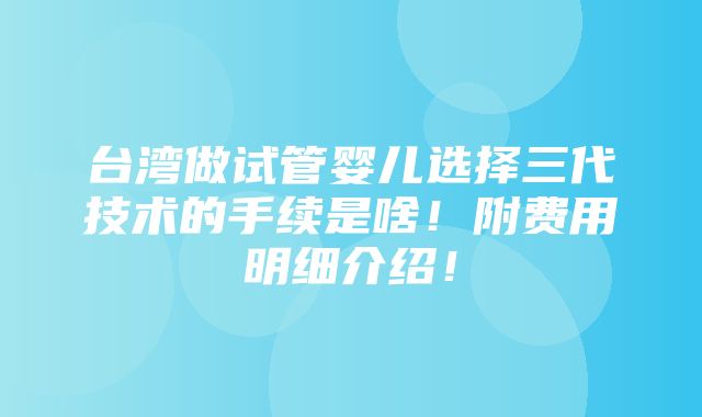 台湾做试管婴儿选择三代技术的手续是啥！附费用明细介绍！