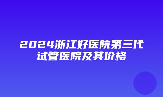 2024浙江好医院第三代试管医院及其价格