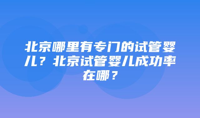 北京哪里有专门的试管婴儿？北京试管婴儿成功率在哪？