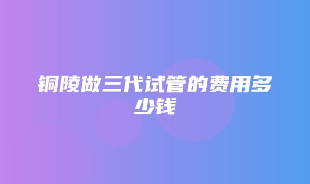 铜陵做三代试管的费用多少钱