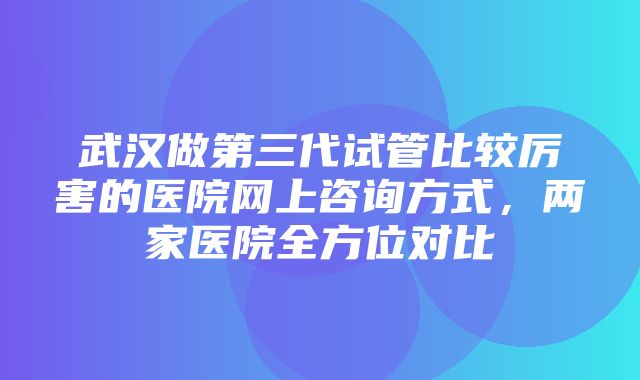 武汉做第三代试管比较厉害的医院网上咨询方式，两家医院全方位对比