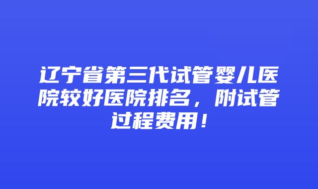 辽宁省第三代试管婴儿医院较好医院排名，附试管过程费用！