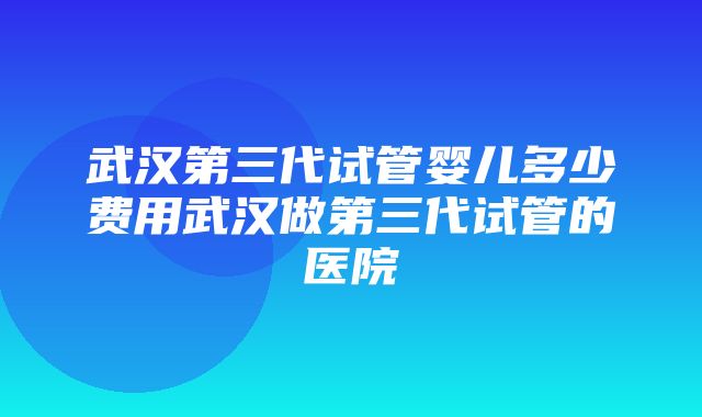 武汉第三代试管婴儿多少费用武汉做第三代试管的医院