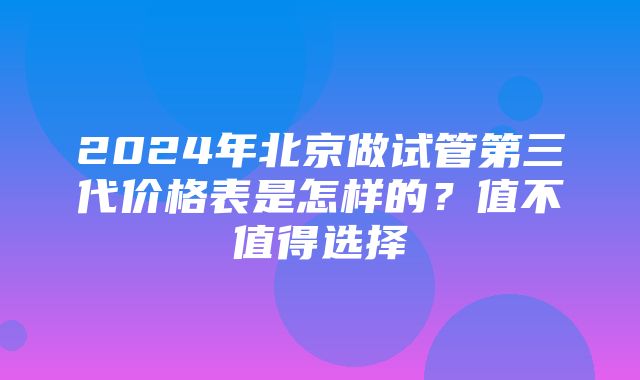 2024年北京做试管第三代价格表是怎样的？值不值得选择