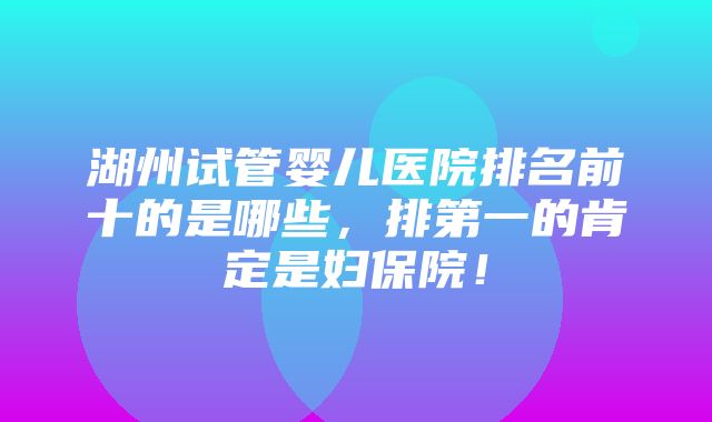 湖州试管婴儿医院排名前十的是哪些，排第一的肯定是妇保院！