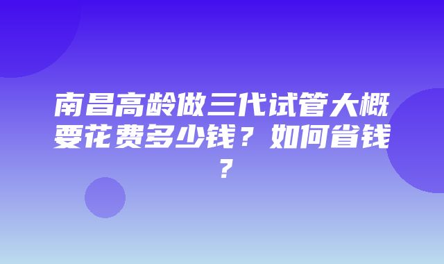 南昌高龄做三代试管大概要花费多少钱？如何省钱？