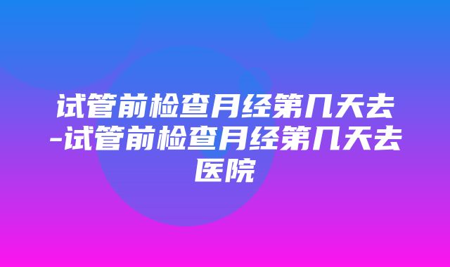 试管前检查月经第几天去-试管前检查月经第几天去医院