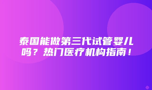 泰国能做第三代试管婴儿吗？热门医疗机构指南！