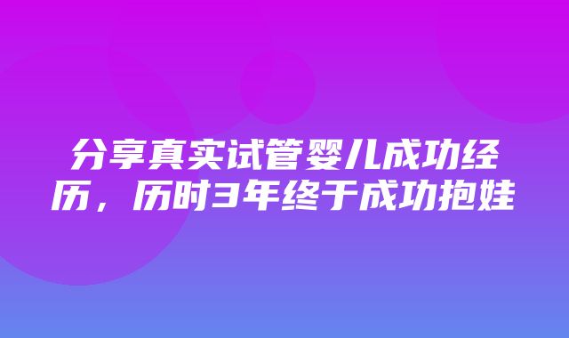 分享真实试管婴儿成功经历，历时3年终于成功抱娃