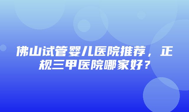 佛山试管婴儿医院推荐，正规三甲医院哪家好？