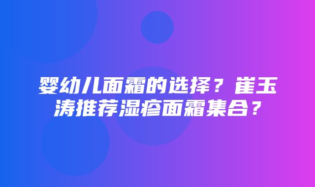 婴幼儿面霜的选择？崔玉涛推荐湿疹面霜集合？