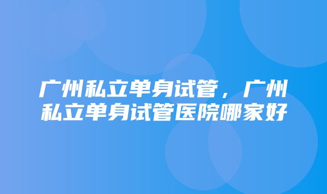 广州私立单身试管，广州私立单身试管医院哪家好