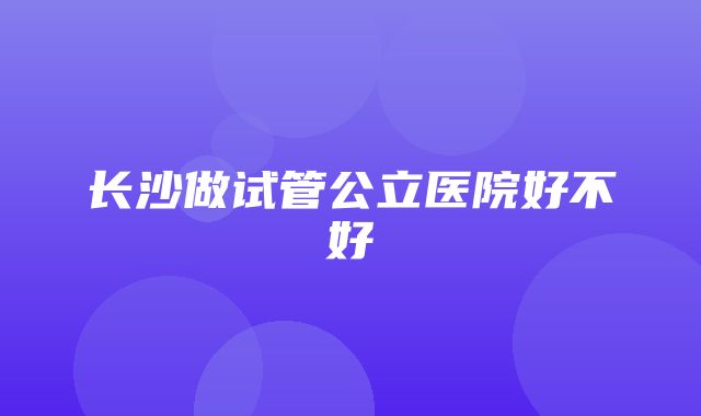 长沙做试管公立医院好不好