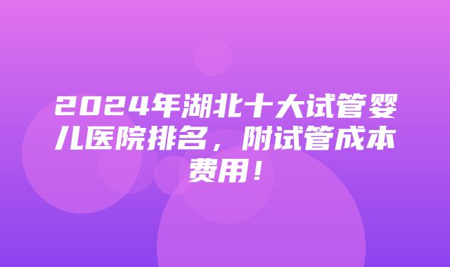 2024年湖北十大试管婴儿医院排名，附试管成本费用！