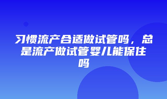 习惯流产合适做试管吗，总是流产做试管婴儿能保住吗