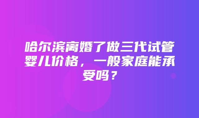 哈尔滨离婚了做三代试管婴儿价格，一般家庭能承受吗？