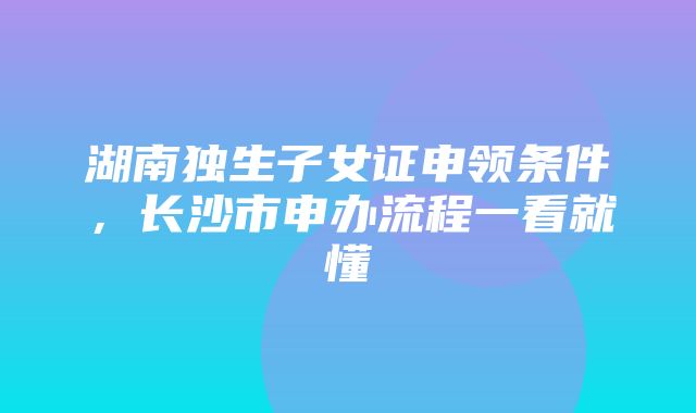 湖南独生子女证申领条件，长沙市申办流程一看就懂