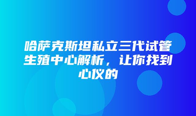 哈萨克斯坦私立三代试管生殖中心解析，让你找到心仪的