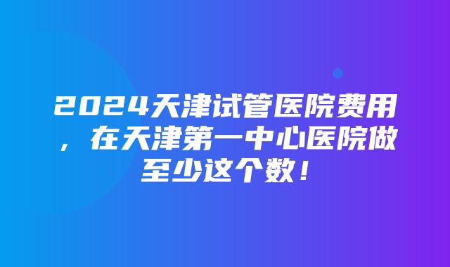 2024天津试管医院费用，在天津第一中心医院做至少这个数！