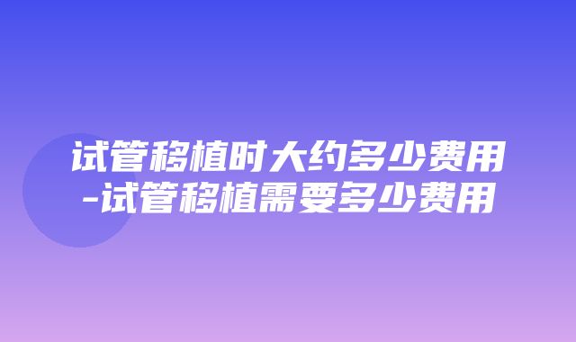 试管移植时大约多少费用-试管移植需要多少费用