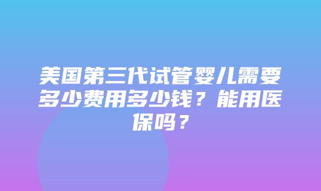 美国第三代试管婴儿需要多少费用多少钱？能用医保吗？