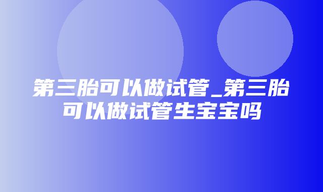 第三胎可以做试管_第三胎可以做试管生宝宝吗