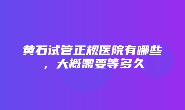 黄石试管正规医院有哪些，大概需要等多久